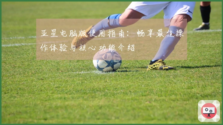 亚星电脑版使用指南：畅享最佳操作体验与核心功能介绍