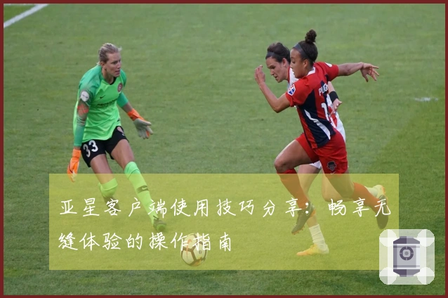 亚星客户端使用技巧分享：畅享无缝体验的操作指南