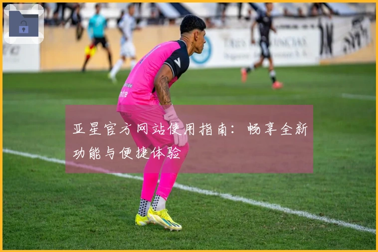 亚星官方网站使用指南：畅享全新功能与便捷体验