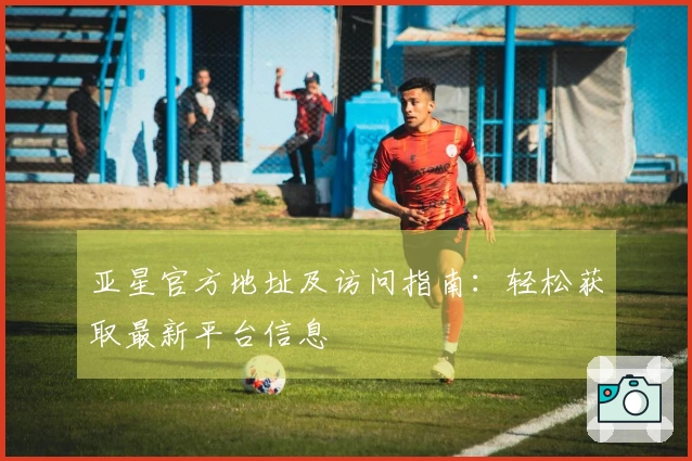 亚星官方地址及访问指南：轻松获取最新平台信息