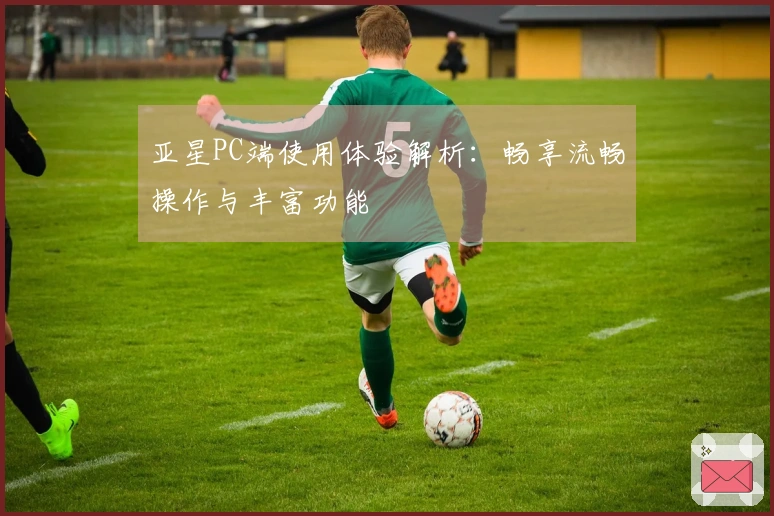亚星PC端使用体验解析：畅享流畅操作与丰富功能