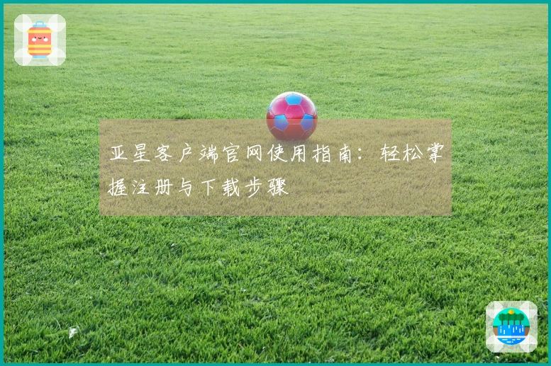 亚星客户端官网使用指南：轻松掌握注册与下载步骤