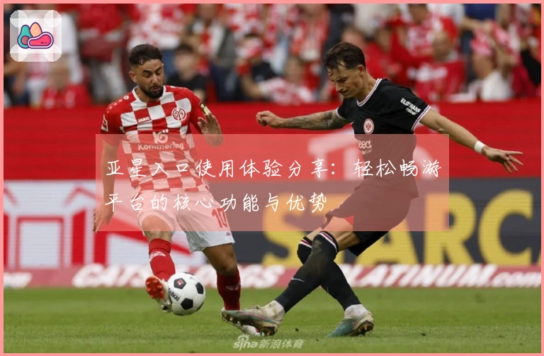 亚星入口使用体验分享：轻松畅游平台的核心功能与优势