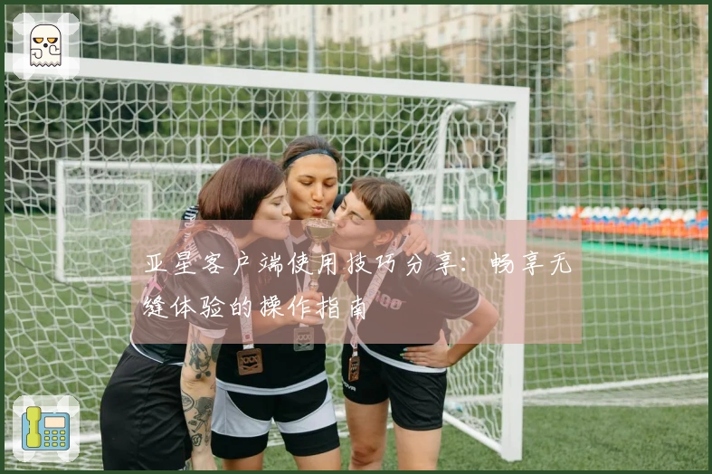 亚星客户端使用技巧分享：畅享无缝体验的操作指南