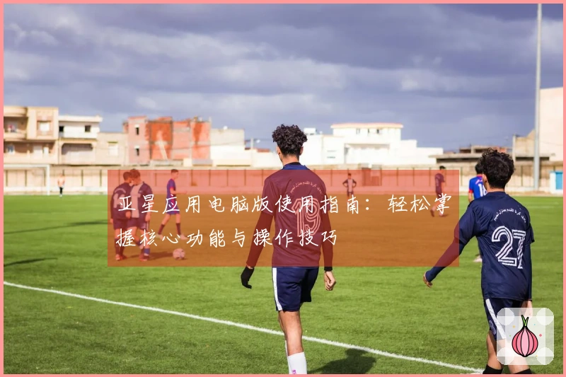 亚星应用电脑版使用指南:轻松掌握核心功能与操作技巧